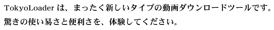 TokyoLoaderは、まったく新しいタイプの動画ダウンローダーです。驚きの使いやすさと便利さを体験してください